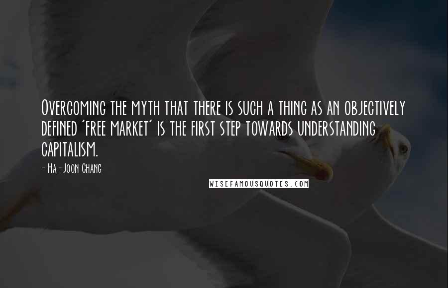 Ha-Joon Chang Quotes: Overcoming the myth that there is such a thing as an objectively defined 'free market' is the first step towards understanding capitalism.
