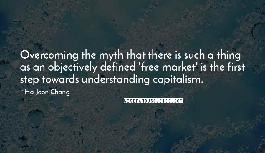 Ha-Joon Chang Quotes: Overcoming the myth that there is such a thing as an objectively defined 'free market' is the first step towards understanding capitalism.