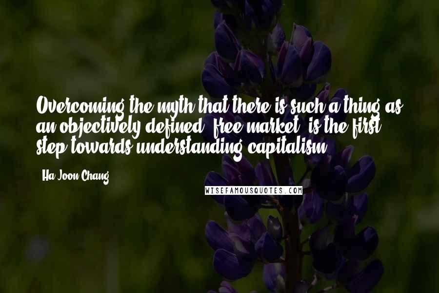 Ha-Joon Chang Quotes: Overcoming the myth that there is such a thing as an objectively defined 'free market' is the first step towards understanding capitalism.