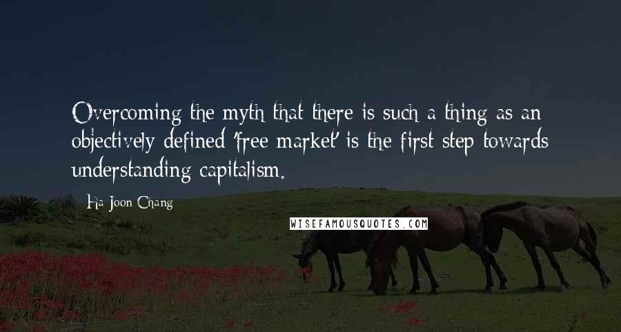 Ha-Joon Chang Quotes: Overcoming the myth that there is such a thing as an objectively defined 'free market' is the first step towards understanding capitalism.