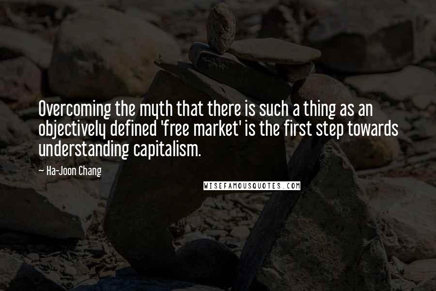 Ha-Joon Chang Quotes: Overcoming the myth that there is such a thing as an objectively defined 'free market' is the first step towards understanding capitalism.