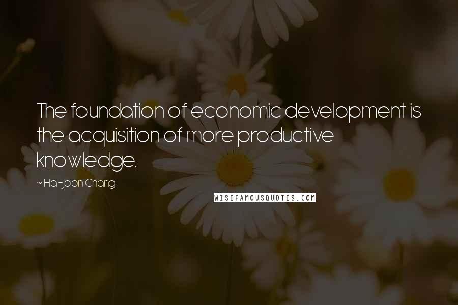 Ha-Joon Chang Quotes: The foundation of economic development is the acquisition of more productive knowledge.