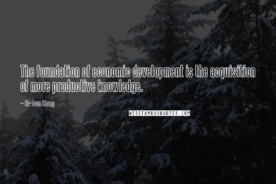 Ha-Joon Chang Quotes: The foundation of economic development is the acquisition of more productive knowledge.