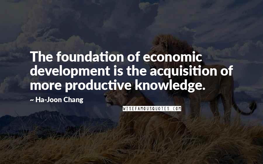 Ha-Joon Chang Quotes: The foundation of economic development is the acquisition of more productive knowledge.