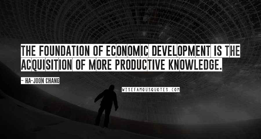 Ha-Joon Chang Quotes: The foundation of economic development is the acquisition of more productive knowledge.