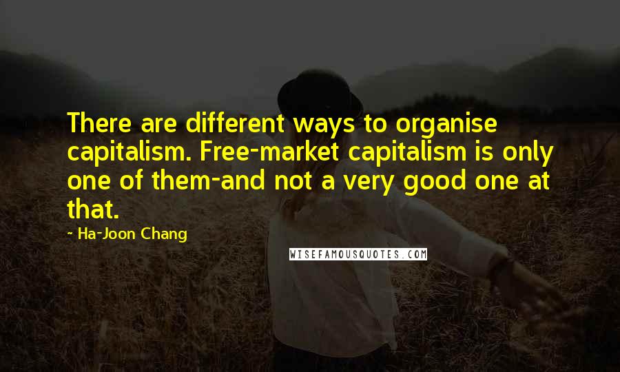 Ha-Joon Chang Quotes: There are different ways to organise capitalism. Free-market capitalism is only one of them-and not a very good one at that.