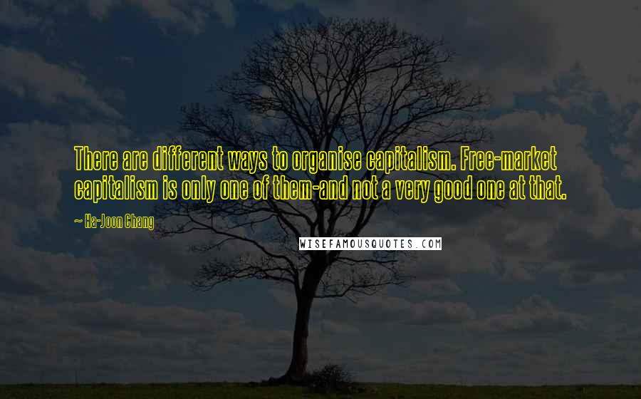 Ha-Joon Chang Quotes: There are different ways to organise capitalism. Free-market capitalism is only one of them-and not a very good one at that.