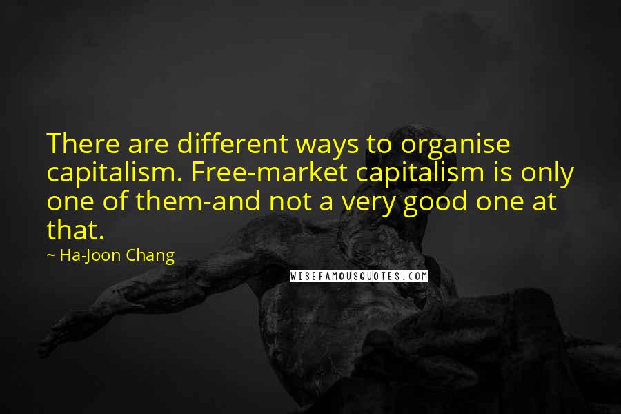 Ha-Joon Chang Quotes: There are different ways to organise capitalism. Free-market capitalism is only one of them-and not a very good one at that.