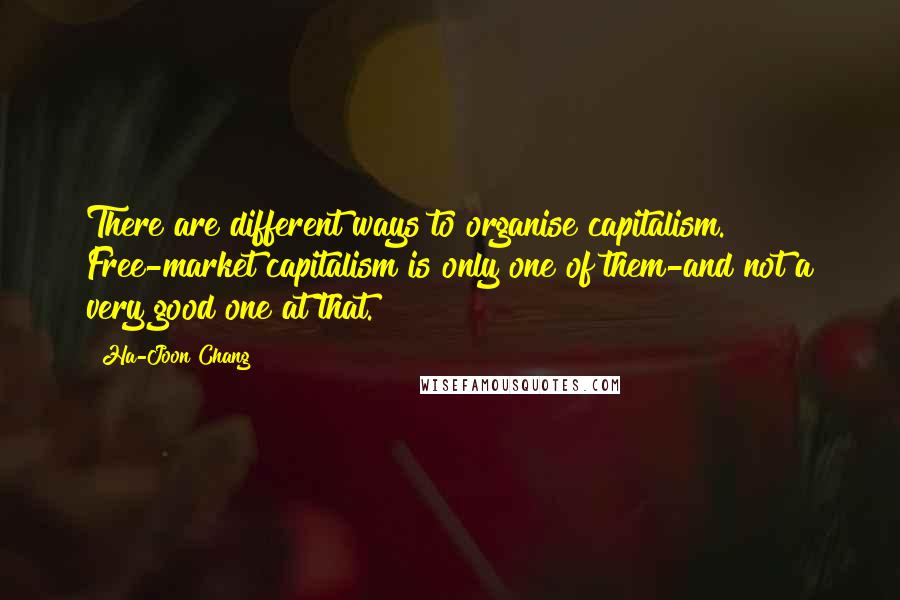 Ha-Joon Chang Quotes: There are different ways to organise capitalism. Free-market capitalism is only one of them-and not a very good one at that.