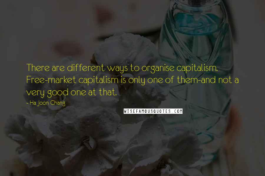 Ha-Joon Chang Quotes: There are different ways to organise capitalism. Free-market capitalism is only one of them-and not a very good one at that.