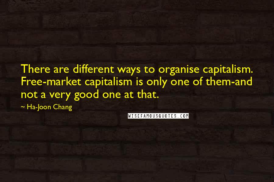 Ha-Joon Chang Quotes: There are different ways to organise capitalism. Free-market capitalism is only one of them-and not a very good one at that.