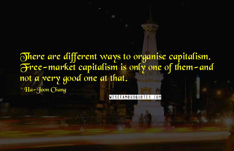 Ha-Joon Chang Quotes: There are different ways to organise capitalism. Free-market capitalism is only one of them-and not a very good one at that.