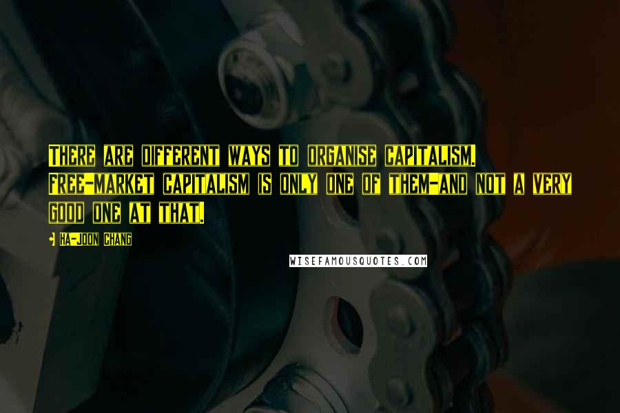 Ha-Joon Chang Quotes: There are different ways to organise capitalism. Free-market capitalism is only one of them-and not a very good one at that.