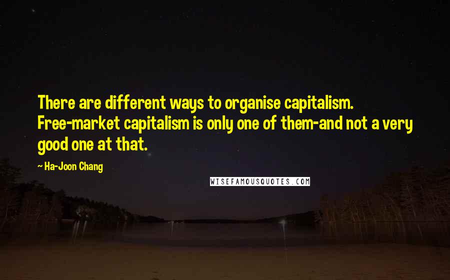 Ha-Joon Chang Quotes: There are different ways to organise capitalism. Free-market capitalism is only one of them-and not a very good one at that.