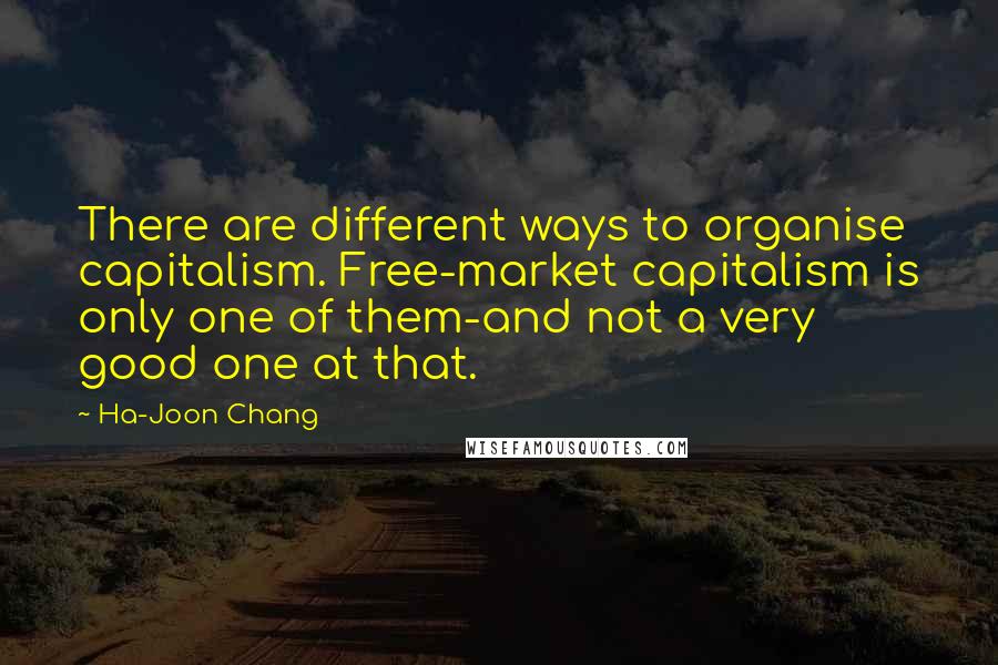 Ha-Joon Chang Quotes: There are different ways to organise capitalism. Free-market capitalism is only one of them-and not a very good one at that.