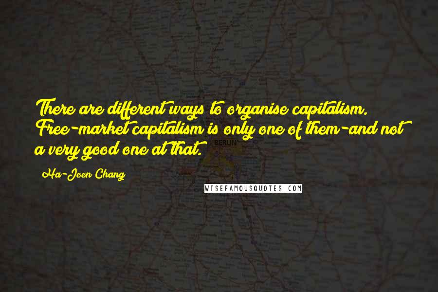 Ha-Joon Chang Quotes: There are different ways to organise capitalism. Free-market capitalism is only one of them-and not a very good one at that.