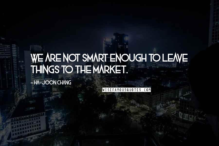 Ha-Joon Chang Quotes: We are not smart enough to leave things to the market.