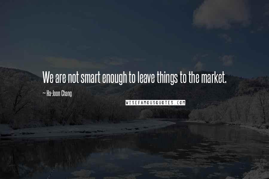 Ha-Joon Chang Quotes: We are not smart enough to leave things to the market.