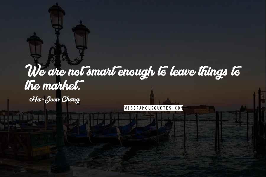 Ha-Joon Chang Quotes: We are not smart enough to leave things to the market.