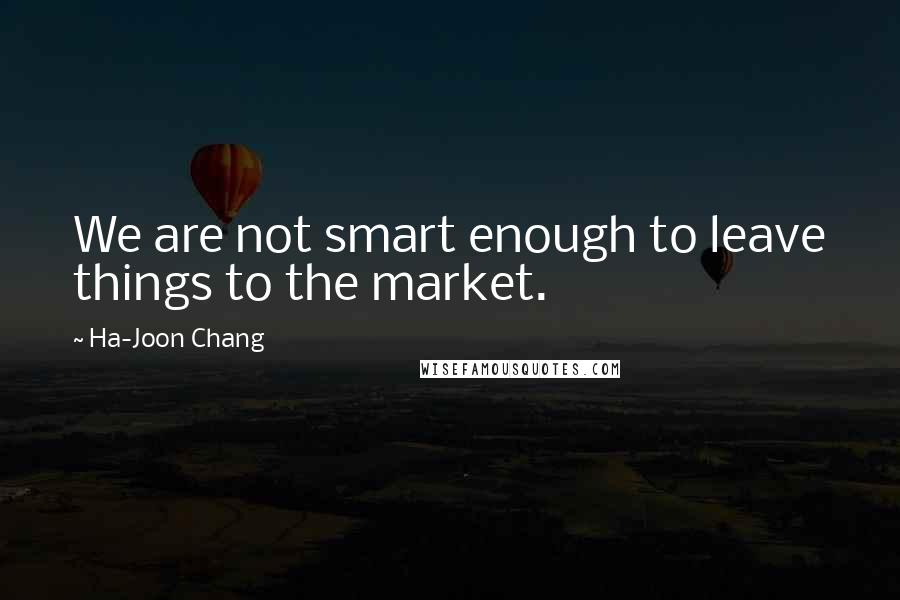 Ha-Joon Chang Quotes: We are not smart enough to leave things to the market.