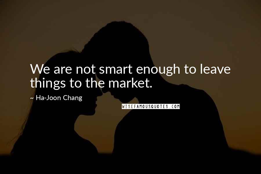 Ha-Joon Chang Quotes: We are not smart enough to leave things to the market.