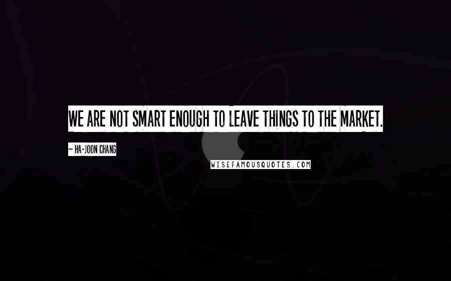 Ha-Joon Chang Quotes: We are not smart enough to leave things to the market.