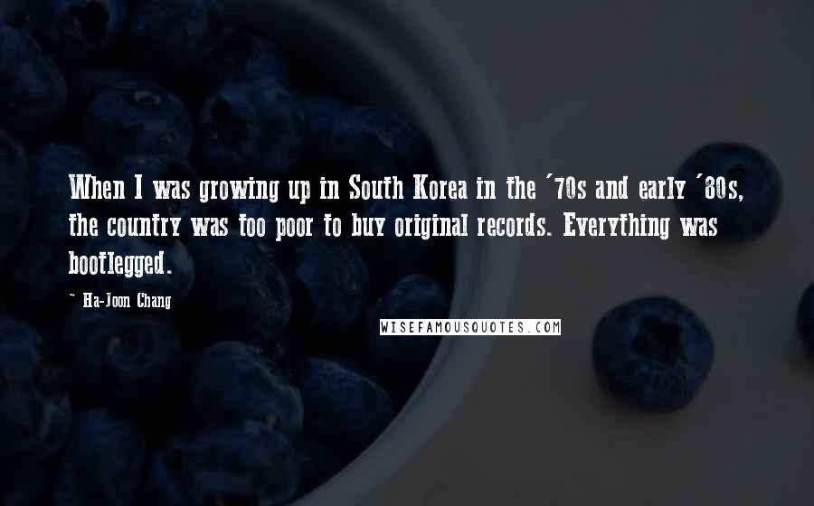 Ha-Joon Chang Quotes: When I was growing up in South Korea in the '70s and early '80s, the country was too poor to buy original records. Everything was bootlegged.