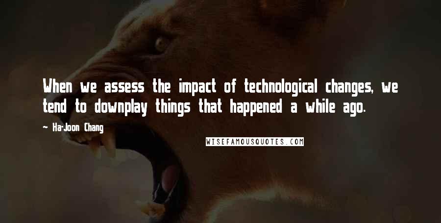 Ha-Joon Chang Quotes: When we assess the impact of technological changes, we tend to downplay things that happened a while ago.