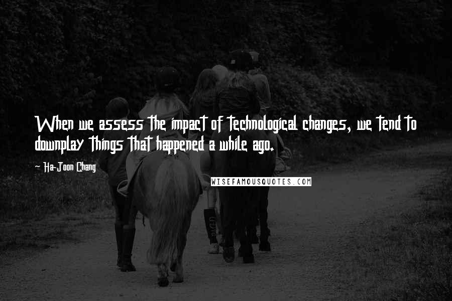 Ha-Joon Chang Quotes: When we assess the impact of technological changes, we tend to downplay things that happened a while ago.