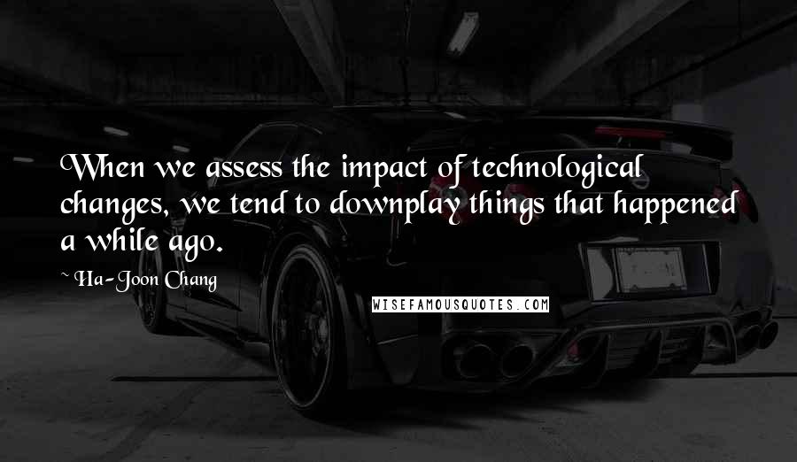 Ha-Joon Chang Quotes: When we assess the impact of technological changes, we tend to downplay things that happened a while ago.