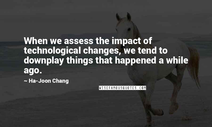 Ha-Joon Chang Quotes: When we assess the impact of technological changes, we tend to downplay things that happened a while ago.