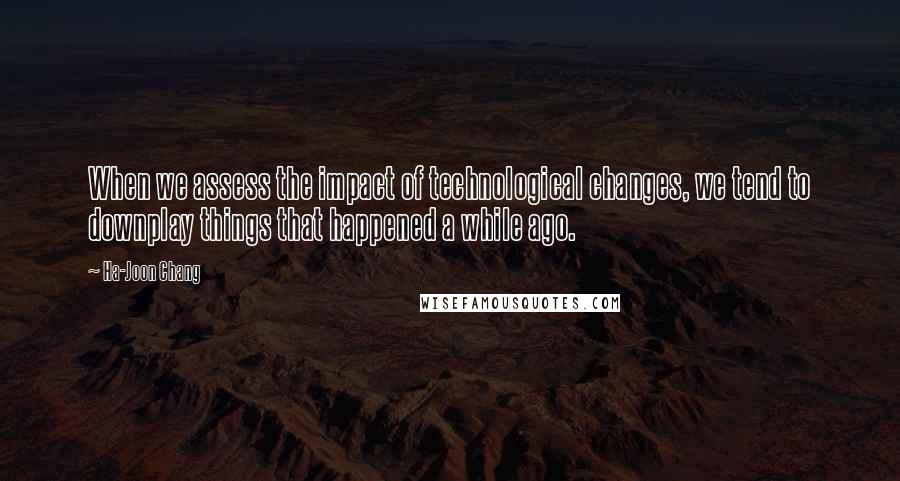 Ha-Joon Chang Quotes: When we assess the impact of technological changes, we tend to downplay things that happened a while ago.