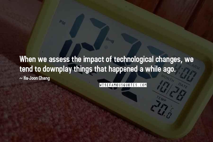 Ha-Joon Chang Quotes: When we assess the impact of technological changes, we tend to downplay things that happened a while ago.