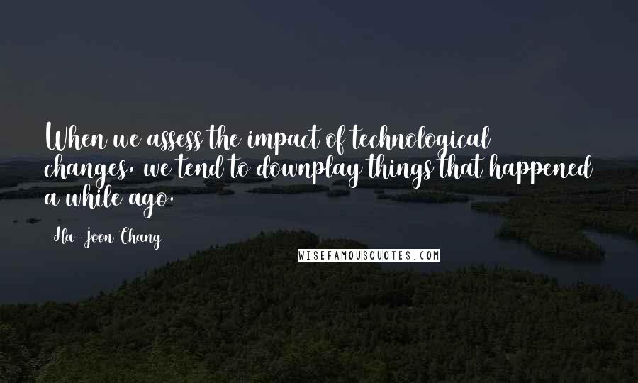 Ha-Joon Chang Quotes: When we assess the impact of technological changes, we tend to downplay things that happened a while ago.
