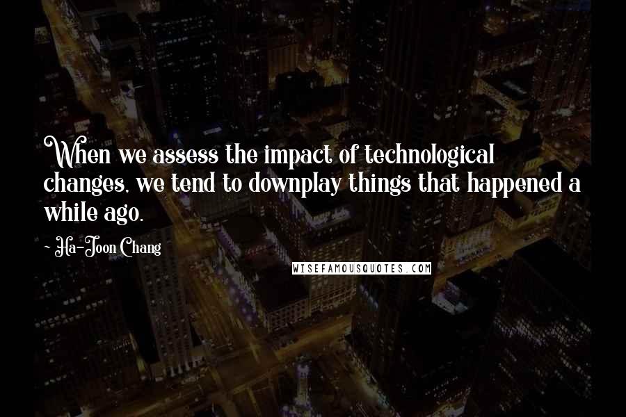 Ha-Joon Chang Quotes: When we assess the impact of technological changes, we tend to downplay things that happened a while ago.