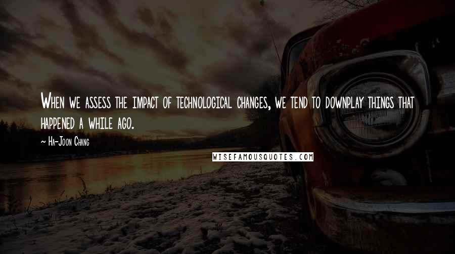 Ha-Joon Chang Quotes: When we assess the impact of technological changes, we tend to downplay things that happened a while ago.