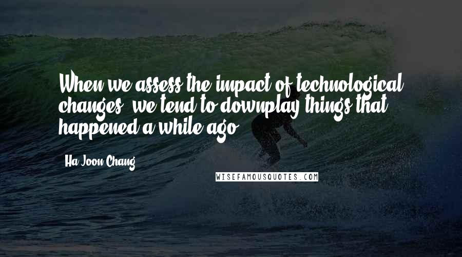 Ha-Joon Chang Quotes: When we assess the impact of technological changes, we tend to downplay things that happened a while ago.