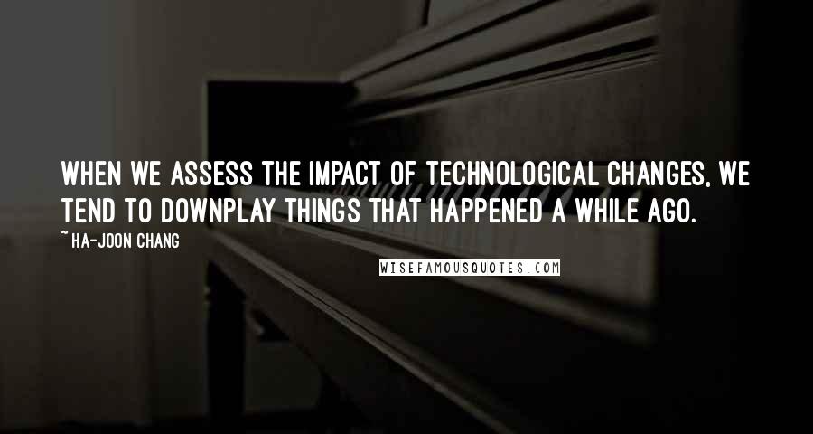 Ha-Joon Chang Quotes: When we assess the impact of technological changes, we tend to downplay things that happened a while ago.