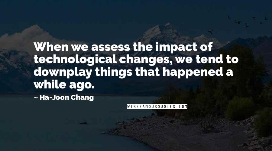 Ha-Joon Chang Quotes: When we assess the impact of technological changes, we tend to downplay things that happened a while ago.