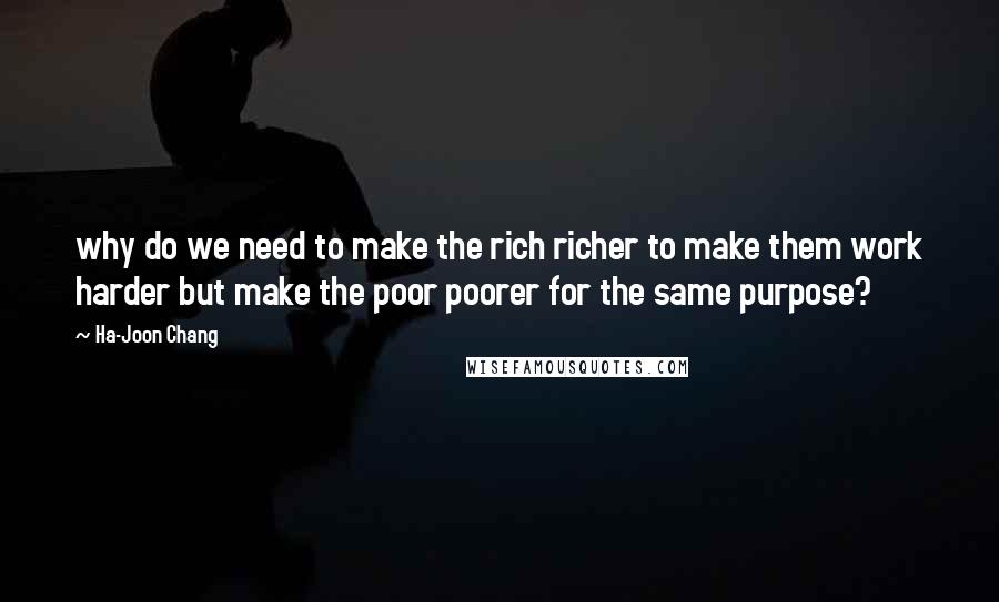 Ha-Joon Chang Quotes: why do we need to make the rich richer to make them work harder but make the poor poorer for the same purpose?