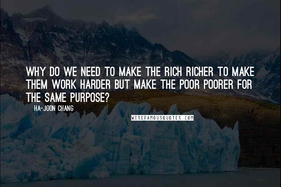 Ha-Joon Chang Quotes: why do we need to make the rich richer to make them work harder but make the poor poorer for the same purpose?