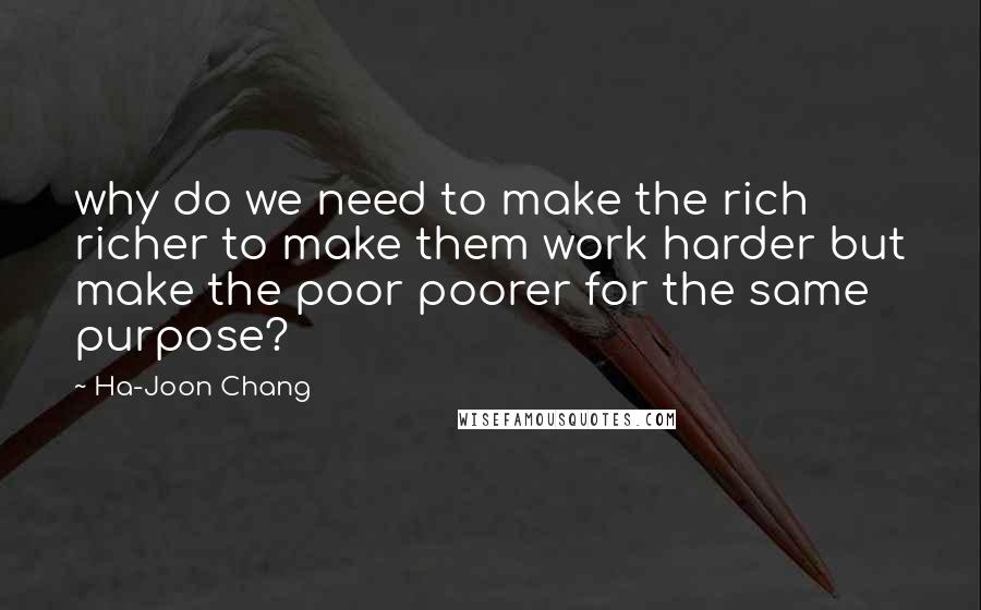 Ha-Joon Chang Quotes: why do we need to make the rich richer to make them work harder but make the poor poorer for the same purpose?