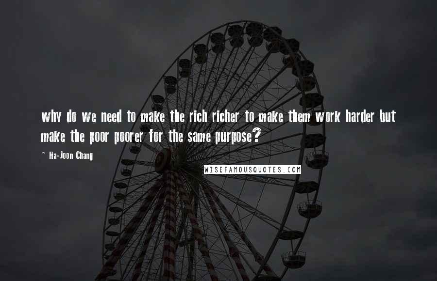 Ha-Joon Chang Quotes: why do we need to make the rich richer to make them work harder but make the poor poorer for the same purpose?