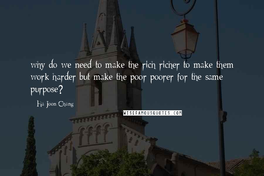 Ha-Joon Chang Quotes: why do we need to make the rich richer to make them work harder but make the poor poorer for the same purpose?