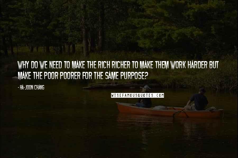 Ha-Joon Chang Quotes: why do we need to make the rich richer to make them work harder but make the poor poorer for the same purpose?