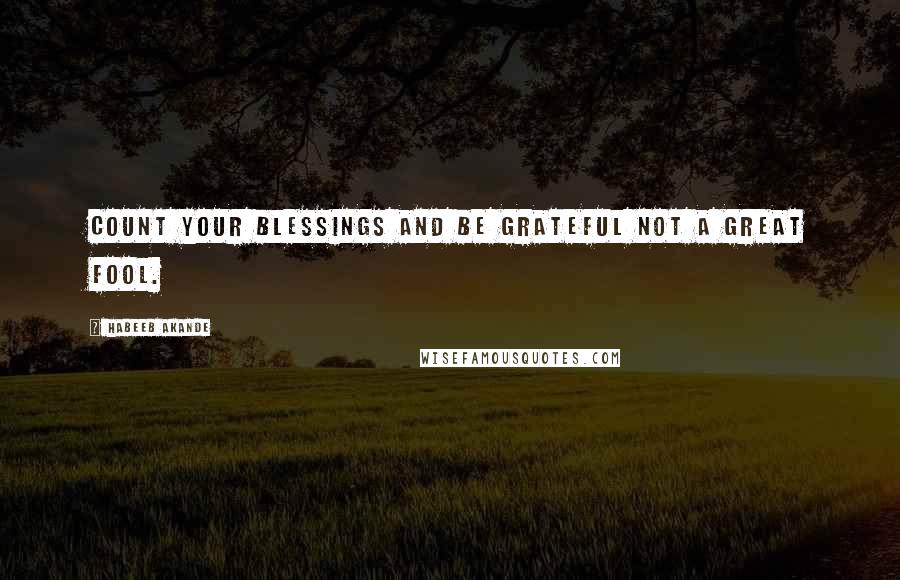 Habeeb Akande Quotes: Count your blessings and be grateful not a great fool.