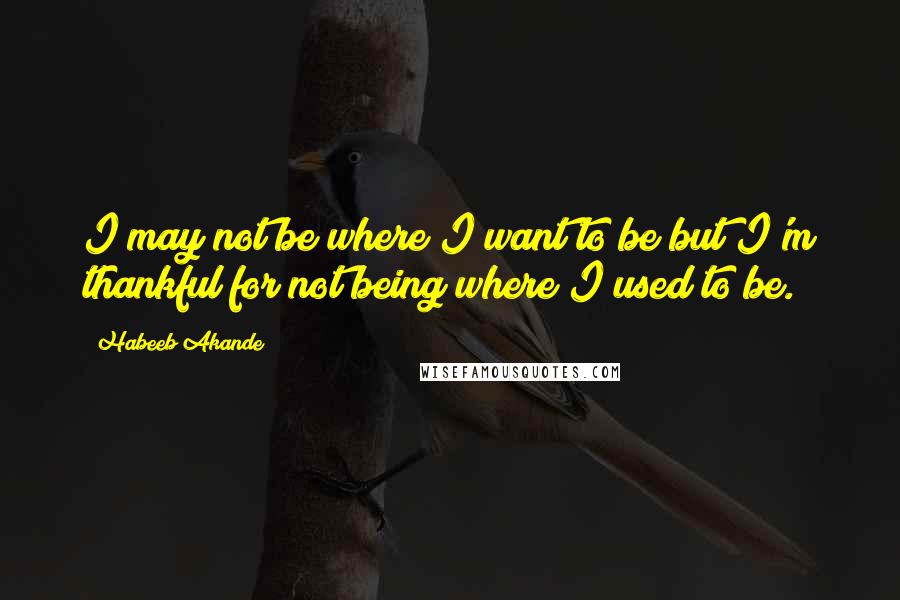 Habeeb Akande Quotes: I may not be where I want to be but I'm thankful for not being where I used to be.