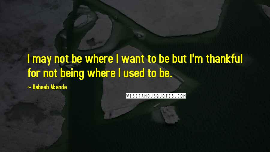 Habeeb Akande Quotes: I may not be where I want to be but I'm thankful for not being where I used to be.