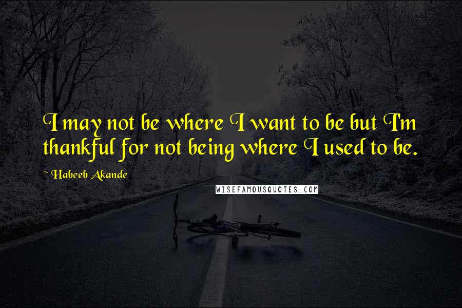 Habeeb Akande Quotes: I may not be where I want to be but I'm thankful for not being where I used to be.