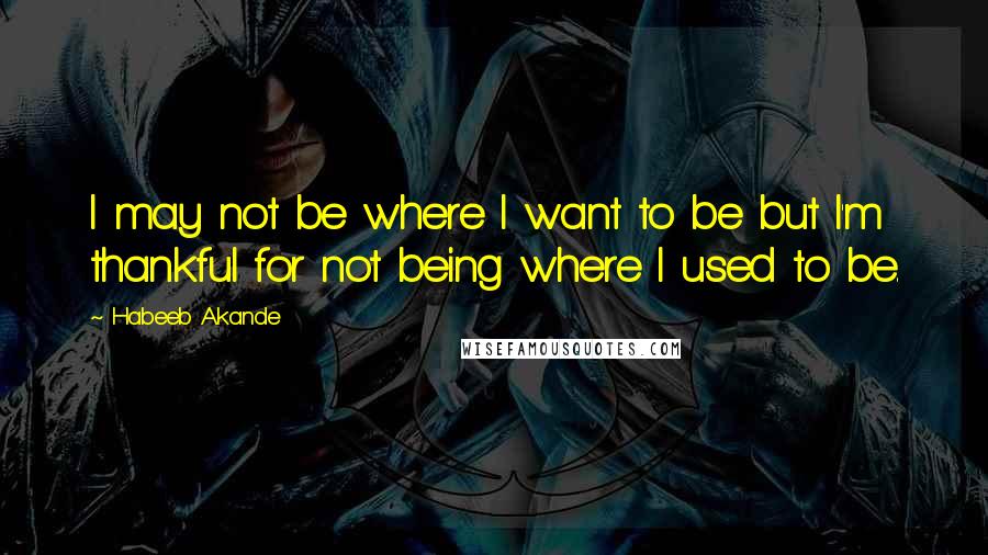 Habeeb Akande Quotes: I may not be where I want to be but I'm thankful for not being where I used to be.